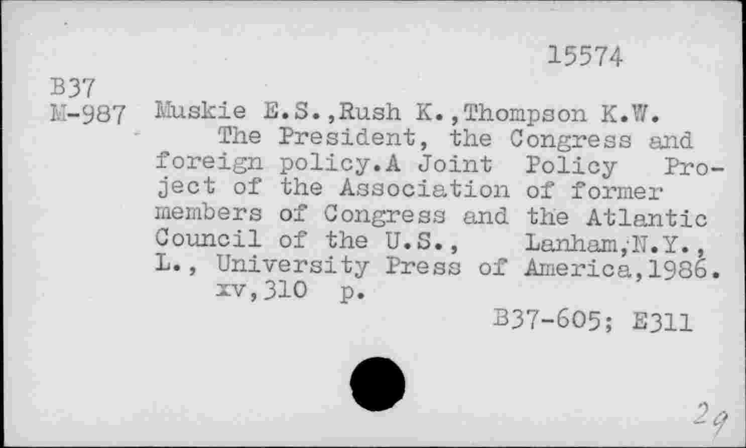 ﻿15574
B37
M-987
Muskie E.S.,Rush K.,Thompson K.W.
The President, the Congress and foreign policy.A Joint Policy Project of the Association of former members of Congress and the Atlantic Council of the U.S.,	Lanham,N.Y.,
L., University Press of America,1986. xv,310 p.
B37-6O5; E311
